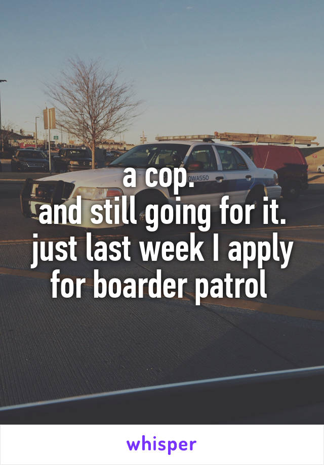 a cop. 
and still going for it. just last week I apply for boarder patrol 