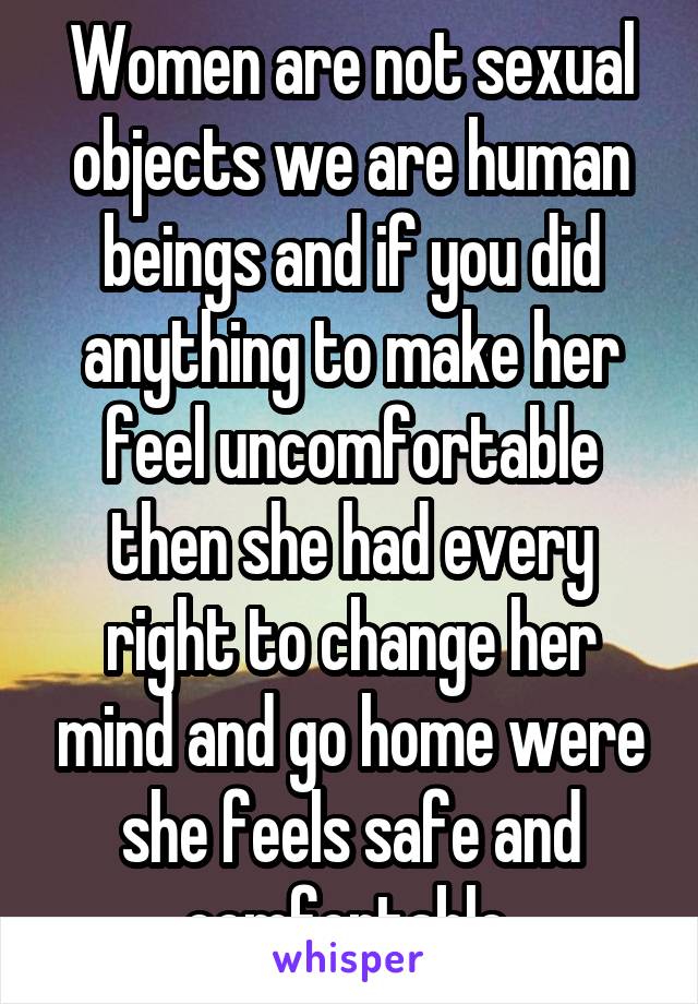  Women are not sexual objects we are human beings and if you did anything to make her feel uncomfortable then she had every right to change her mind and go home were she feels safe and comfortable 