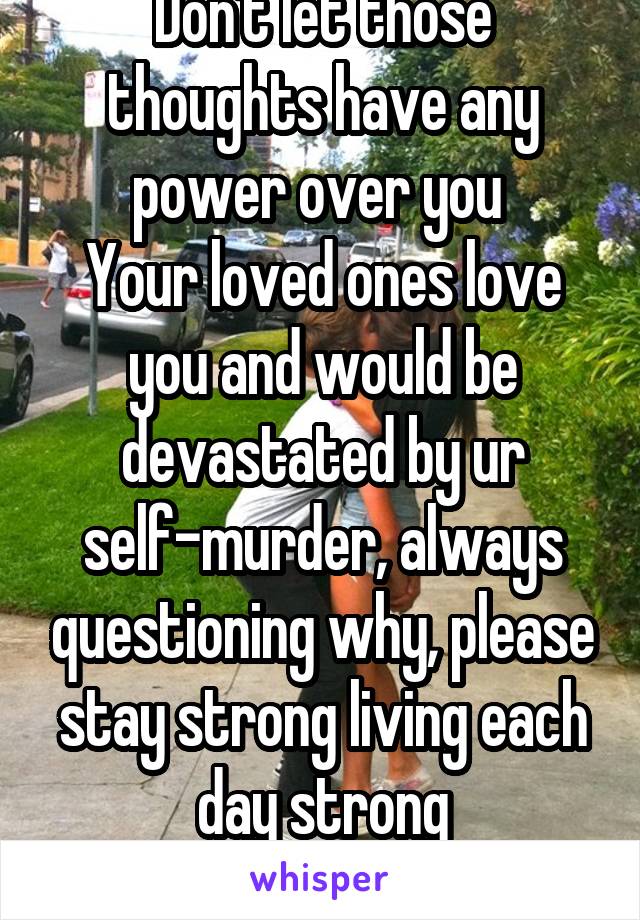 Don't let those thoughts have any power over you 
Your loved ones love you and would be devastated by ur self-murder, always questioning why, please stay strong living each day strong
Hugs, Hugs, Hug