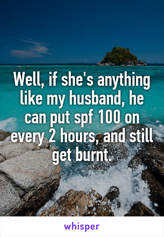 Well, if she's anything like my husband, he can put spf 100 on every 2 hours, and still get burnt.