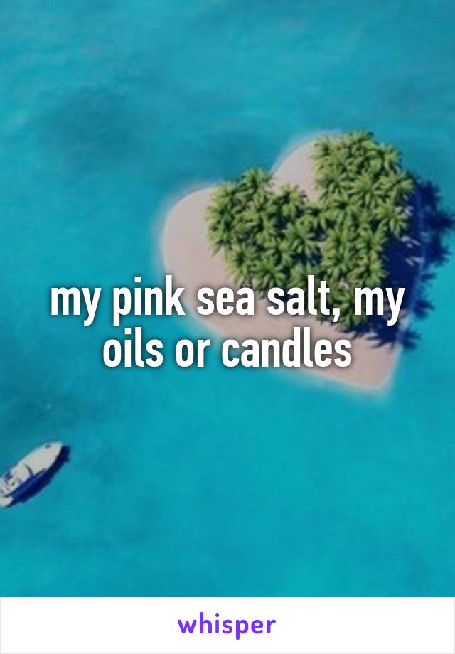 my pink sea salt, my oils or candles
