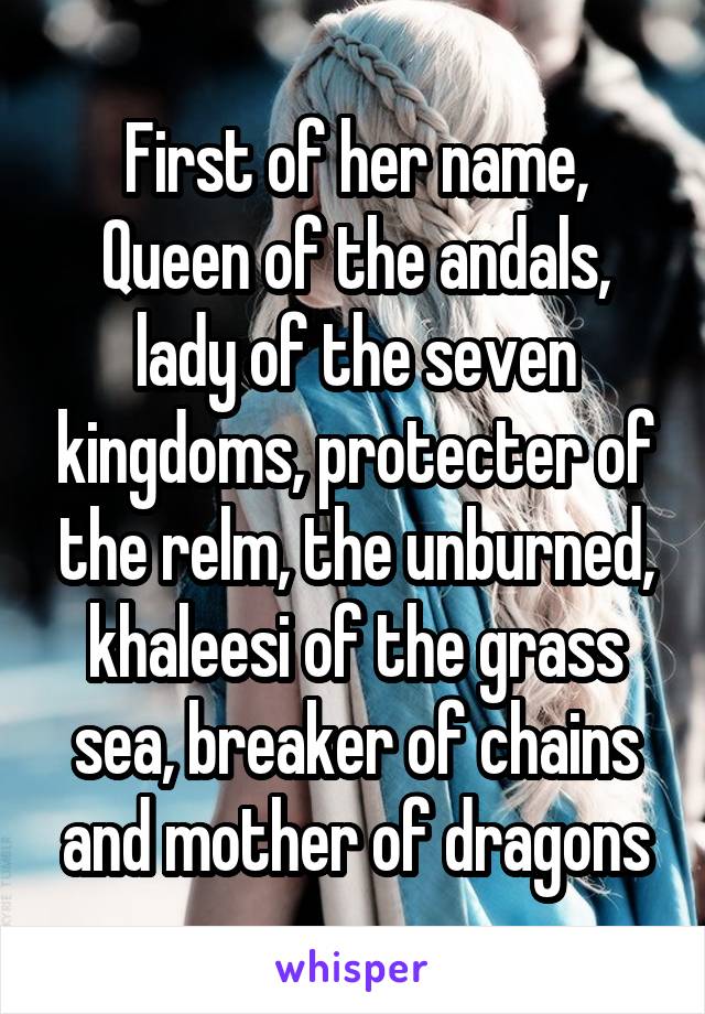 First of her name, Queen of the andals, lady of the seven kingdoms, protecter of the relm, the unburned, khaleesi of the grass sea, breaker of chains and mother of dragons