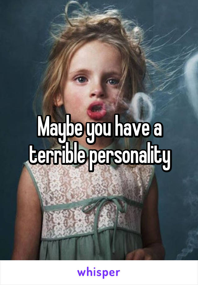 Maybe you have a terrible personality