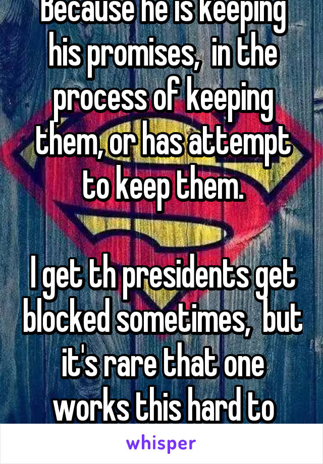 Because he is keeping his promises,  in the process of keeping them, or has attempt to keep them.

I get th presidents get blocked sometimes,  but it's rare that one works this hard to achieve