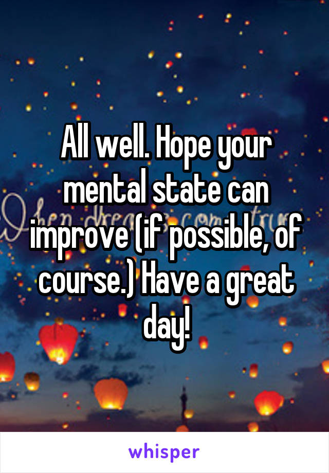 All well. Hope your mental state can improve (if possible, of course.) Have a great day!