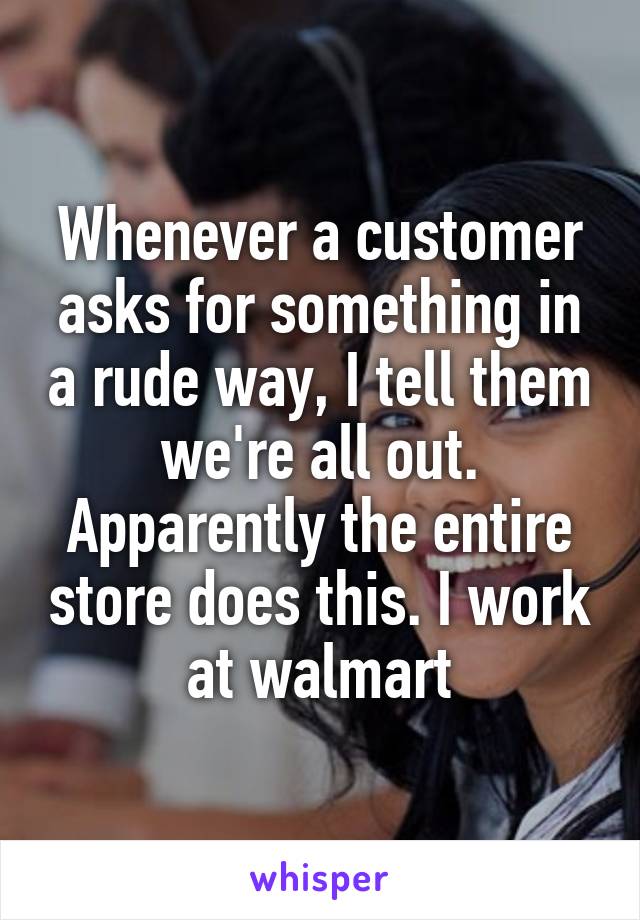 Whenever a customer asks for something in a rude way, I tell them we're all out. Apparently the entire store does this. I work at walmart