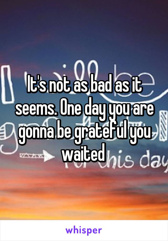 It's not as bad as it seems. One day you are gonna be grateful you waited 