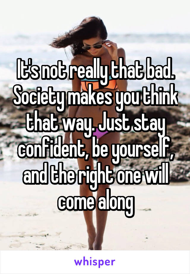 It's not really that bad. Society makes you think that way. Just stay confident, be yourself, and the right one will come along