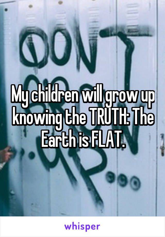My children will grow up knowing the TRUTH: The Earth is FLAT.