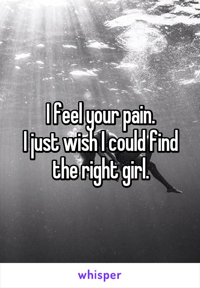 I feel your pain.
I just wish I could find the right girl.