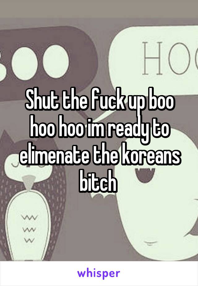 Shut the fuck up boo hoo hoo im ready to elimenate the koreans bitch 
