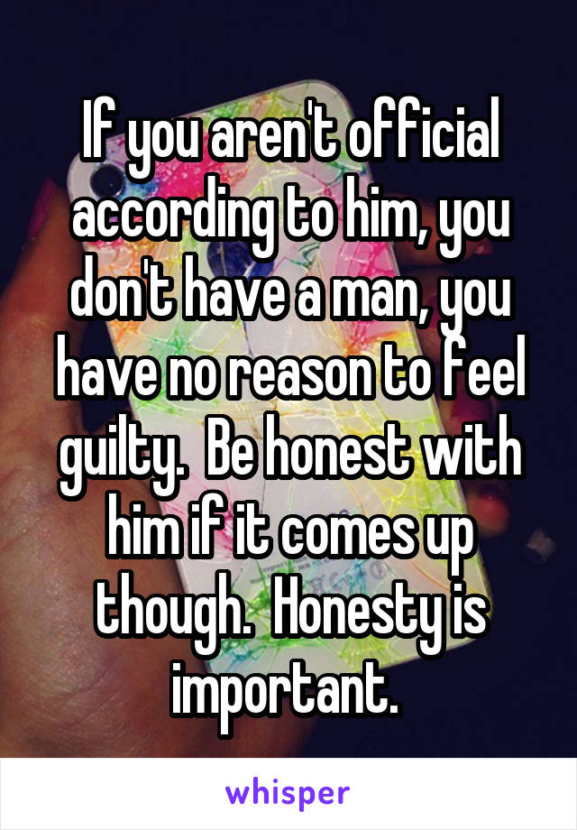 If you aren't official according to him, you don't have a man, you have no reason to feel guilty.  Be honest with him if it comes up though.  Honesty is important. 