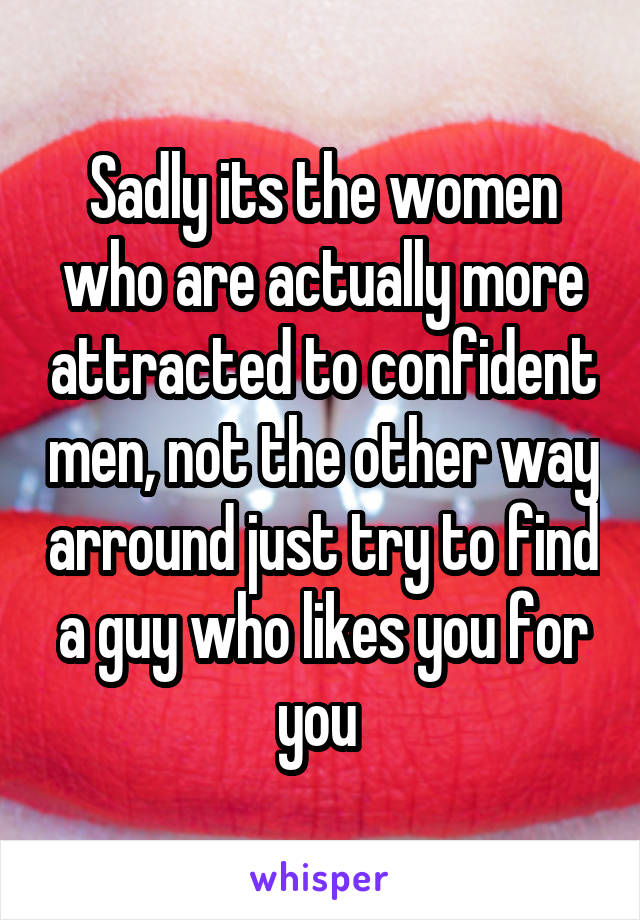 Sadly its the women who are actually more attracted to confident men, not the other way arround just try to find a guy who likes you for you 