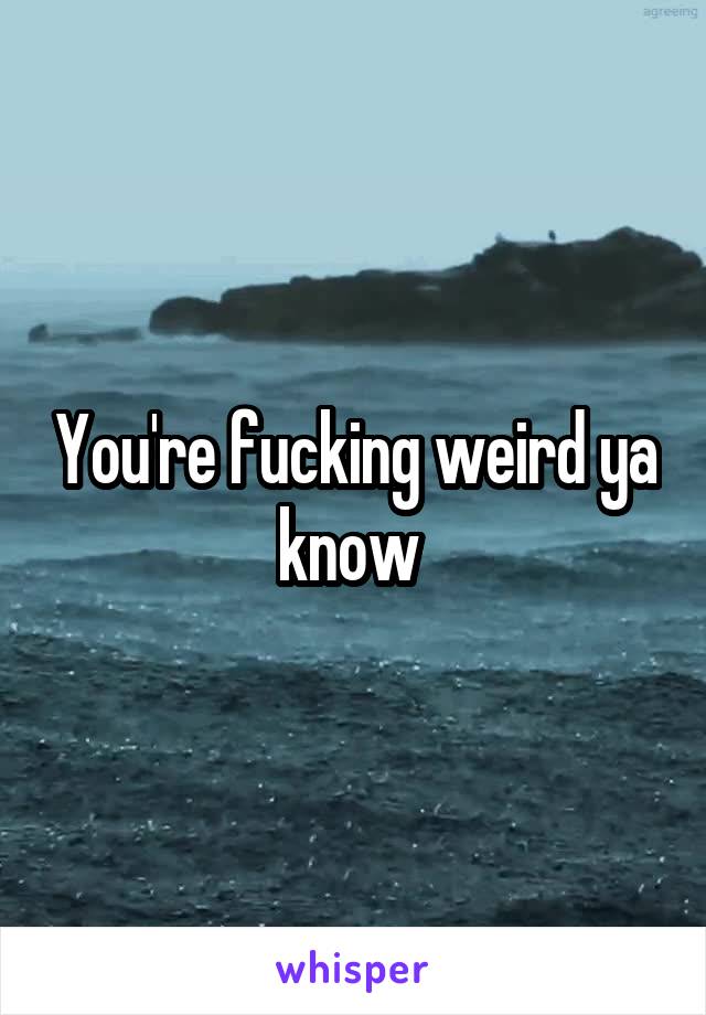 You're fucking weird ya know 
