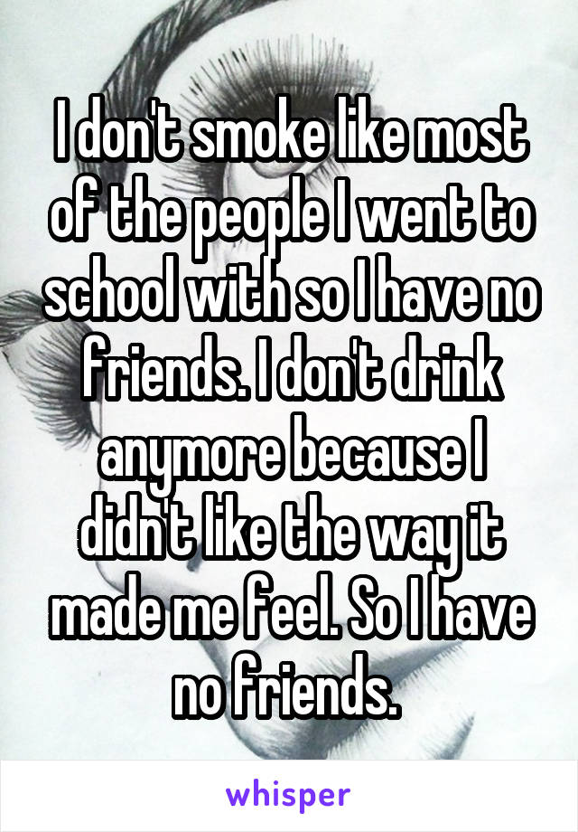 I don't smoke like most of the people I went to school with so I have no friends. I don't drink anymore because I didn't like the way it made me feel. So I have no friends. 