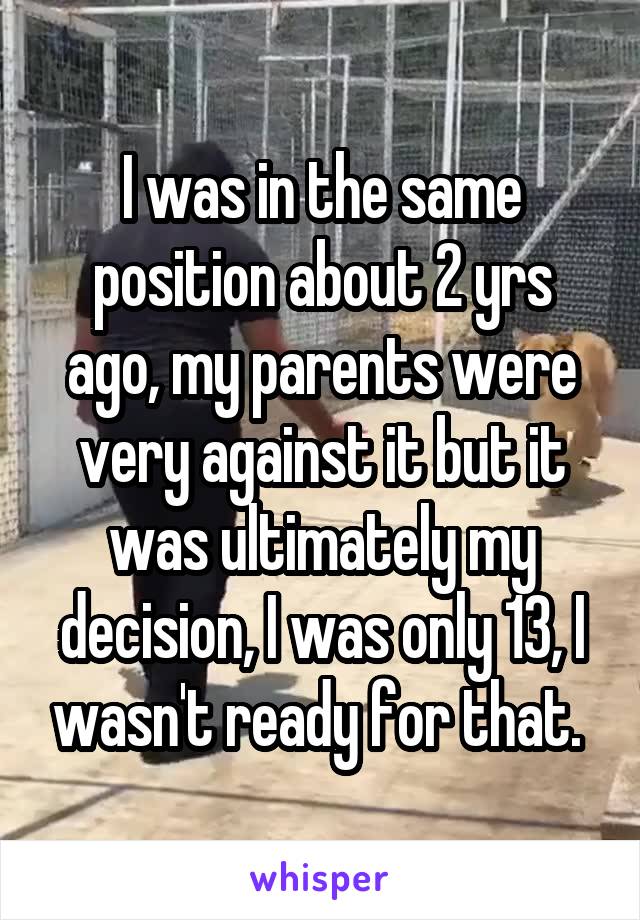 I was in the same position about 2 yrs ago, my parents were very against it but it was ultimately my decision, I was only 13, I wasn't ready for that. 