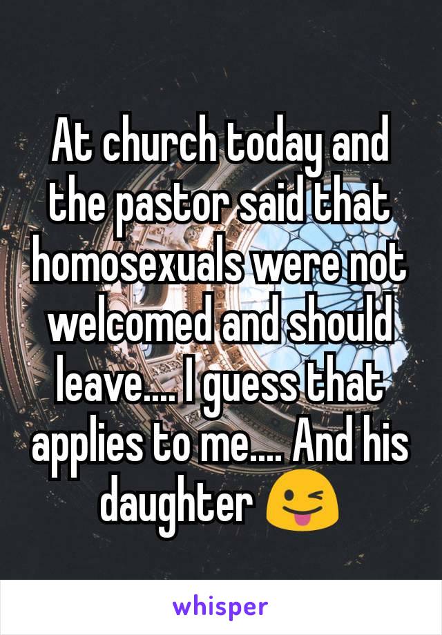 At church today and the pastor said that homosexuals were not welcomed and should leave.... I guess that applies to me.... And his daughter 😜