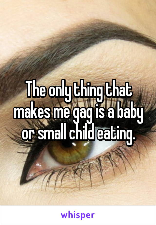 The only thing that makes me gag is a baby or small child eating.