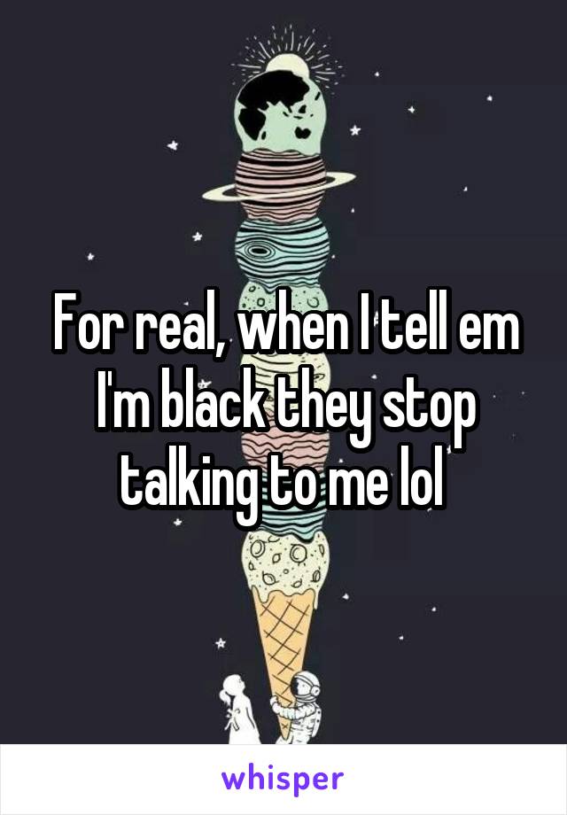 For real, when I tell em I'm black they stop talking to me lol 