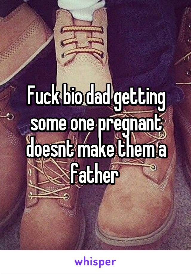 Fuck bio dad getting some one pregnant doesnt make them a father 