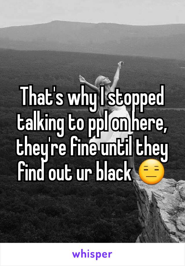 That's why I stopped talking to ppl on here, they're fine until they find out ur black 😑