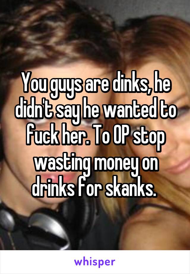 You guys are dinks, he didn't say he wanted to fuck her. To OP stop wasting money on drinks for skanks. 