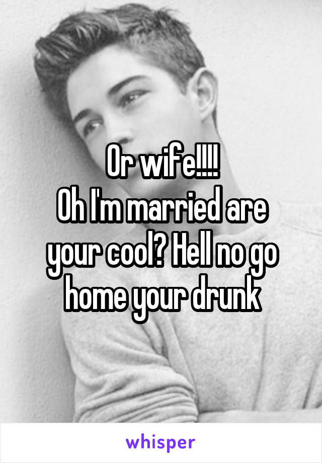 Or wife!!!!
Oh I'm married are your cool? Hell no go home your drunk