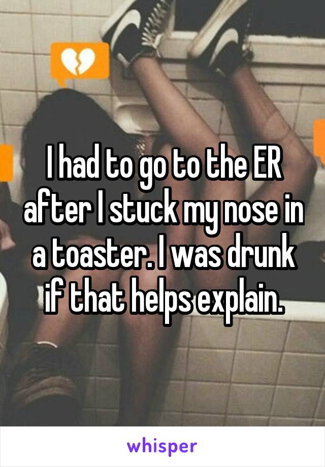 I had to go to the ER after I stuck my nose in a toaster. I was drunk if that helps explain.