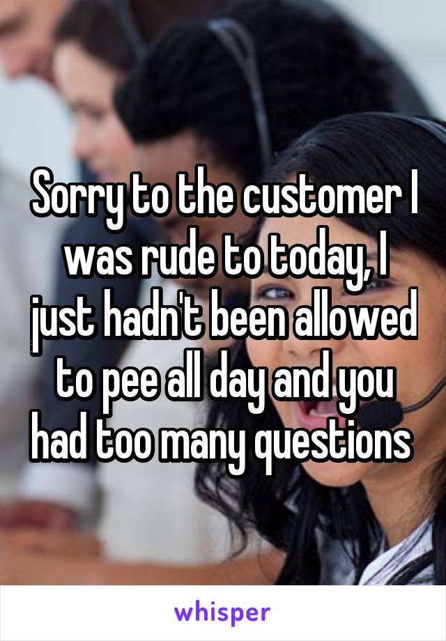 Sorry to the customer I was rude to today, I just hadn't been allowed to pee all day and you had too many questions 