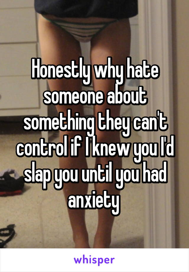 Honestly why hate someone about something they can't control if I knew you I'd slap you until you had anxiety 