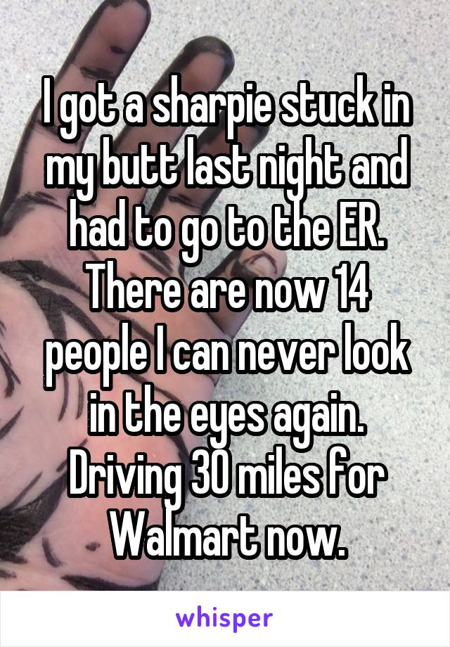 I got a sharpie stuck in my butt last night and had to go to the ER. There are now 14 people I can never look in the eyes again. Driving 30 miles for Walmart now.