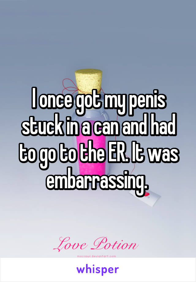I once got my penis stuck in a can and had to go to the ER. It was embarrassing. 