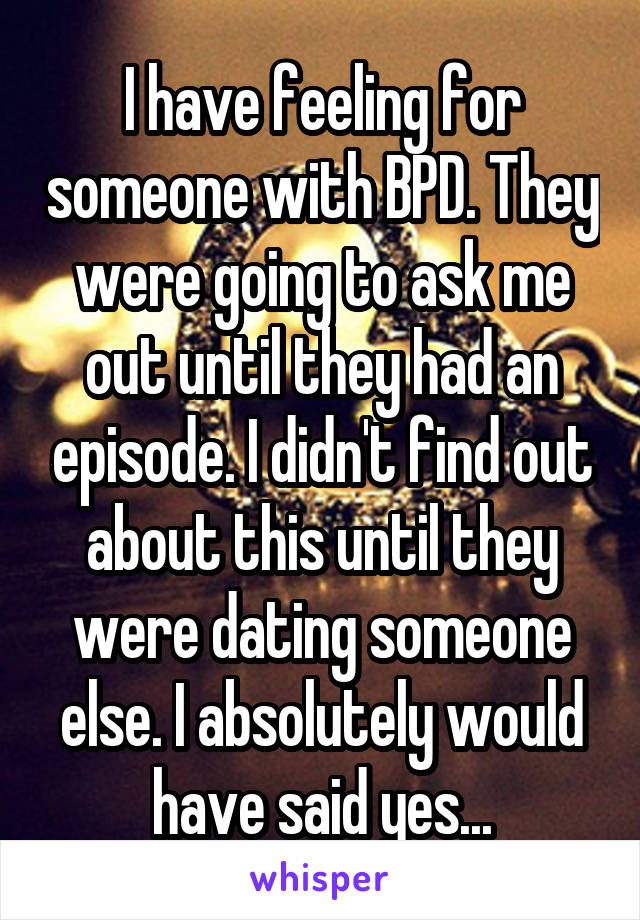 I have feeling for someone with BPD. They were going to ask me out until they had an episode. I didn't find out about this until they were dating someone else. I absolutely would have said yes...