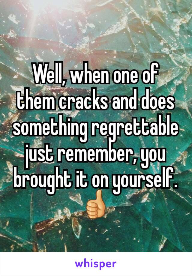 Well, when one of them cracks and does something regrettable just remember, you brought it on yourself.
👍