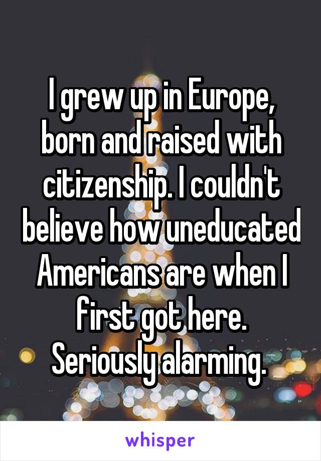 I grew up in Europe, born and raised with citizenship. I couldn't believe how uneducated Americans are when I first got here. Seriously alarming. 