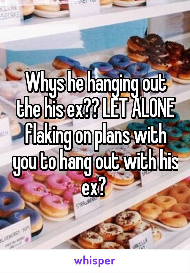 Whys he hanging out the his ex?? LET ALONE flaking on plans with you to hang out with his ex? 
