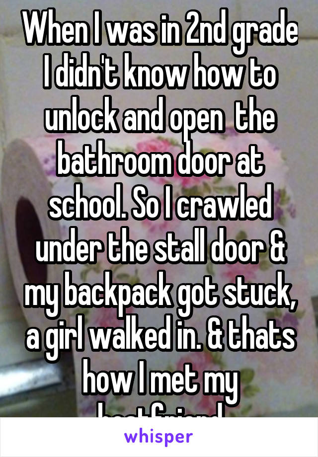 When I was in 2nd grade I didn't know how to unlock and open  the bathroom door at school. So I crawled under the stall door & my backpack got stuck, a girl walked in. & thats how I met my bestfriend