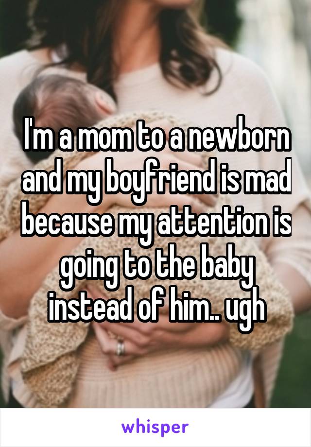 I'm a mom to a newborn and my boyfriend is mad because my attention is going to the baby instead of him.. ugh