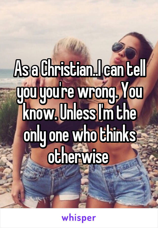 As a Christian..I can tell you you're wrong. You know. Unless I'm the only one who thinks otherwise 