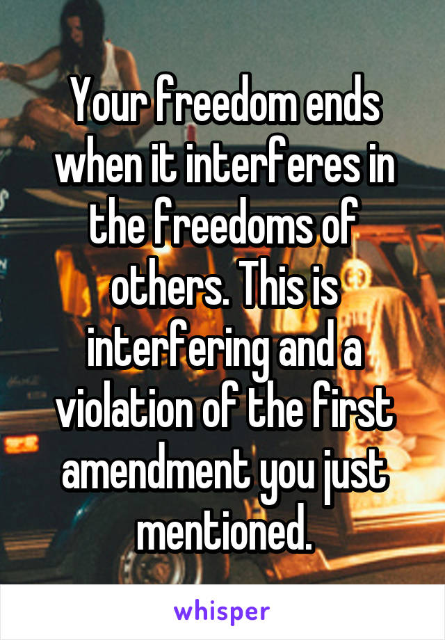 Your freedom ends when it interferes in the freedoms of others. This is interfering and a violation of the first amendment you just mentioned.