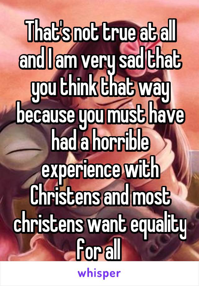 That's not true at all and I am very sad that you think that way because you must have had a horrible experience with Christens and most christens want equality for all 