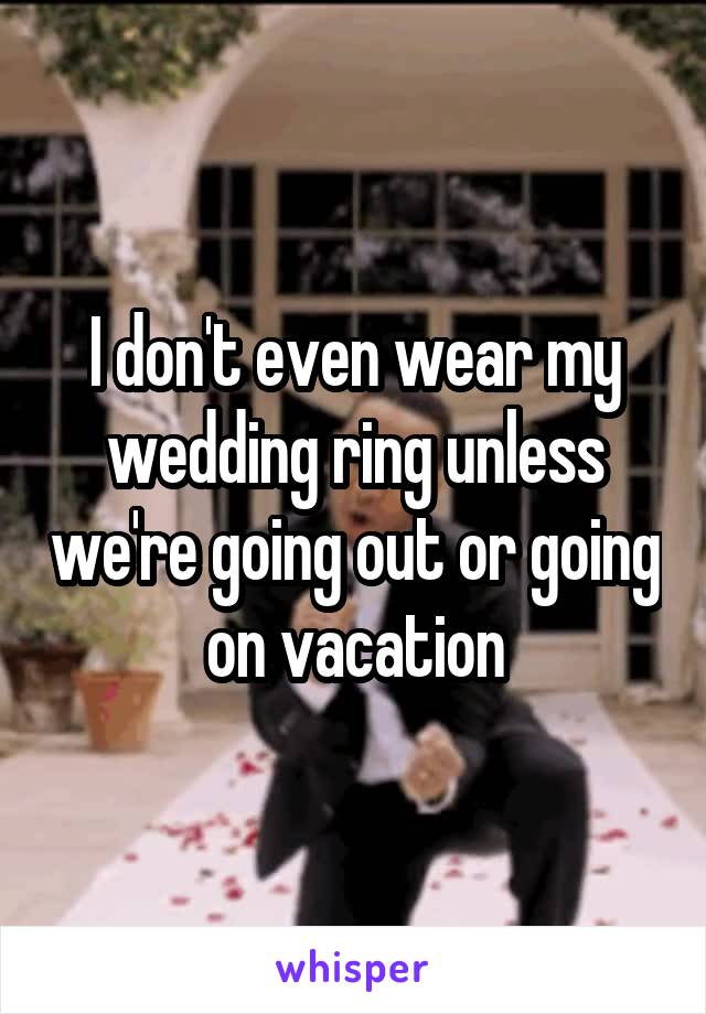 I don't even wear my wedding ring unless we're going out or going on vacation