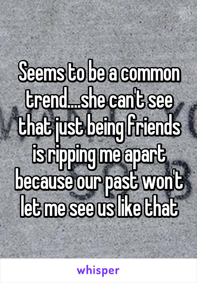 Seems to be a common trend....she can't see that just being friends is ripping me apart because our past won't let me see us like that