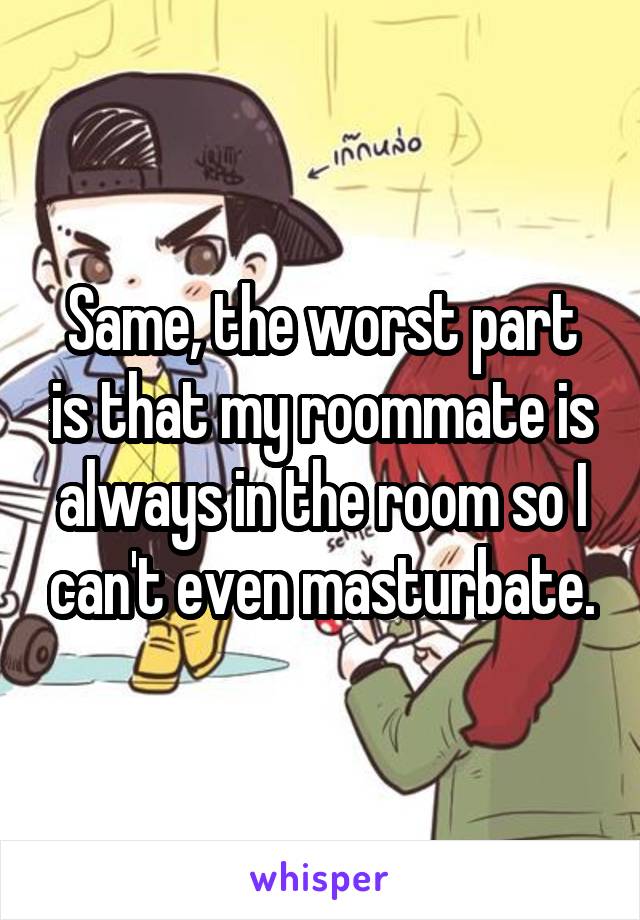 Same, the worst part is that my roommate is always in the room so I can't even masturbate.