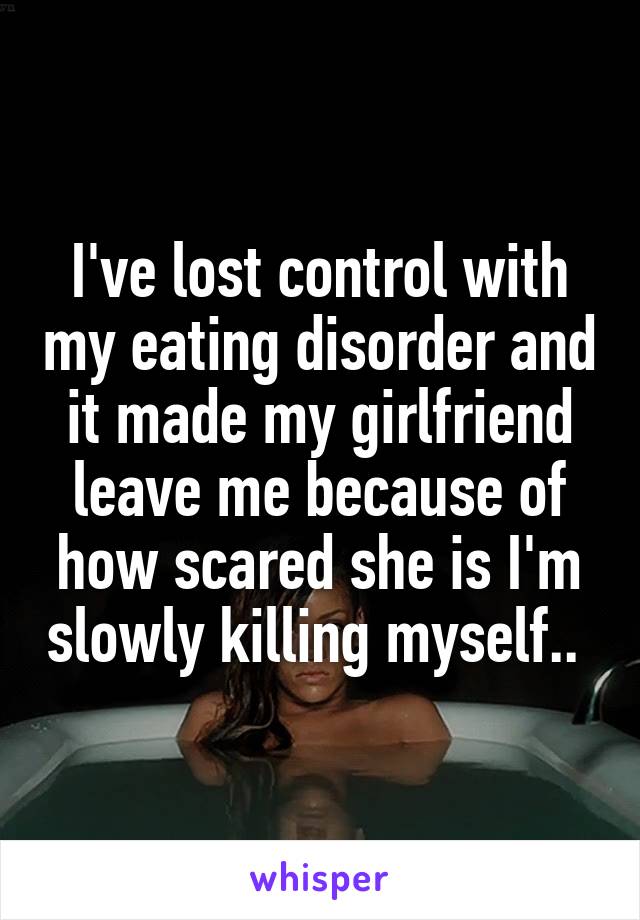 I've lost control with my eating disorder and it made my girlfriend leave me because of how scared she is I'm slowly killing myself.. 