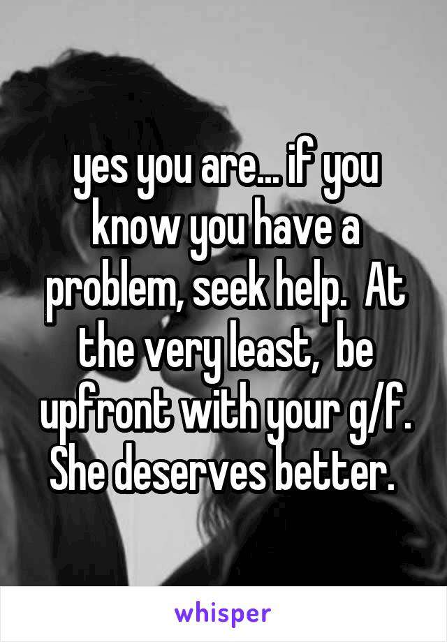  yes you are... if you know you have a problem, seek help.  At the very least,  be upfront with your g/f. She deserves better. 