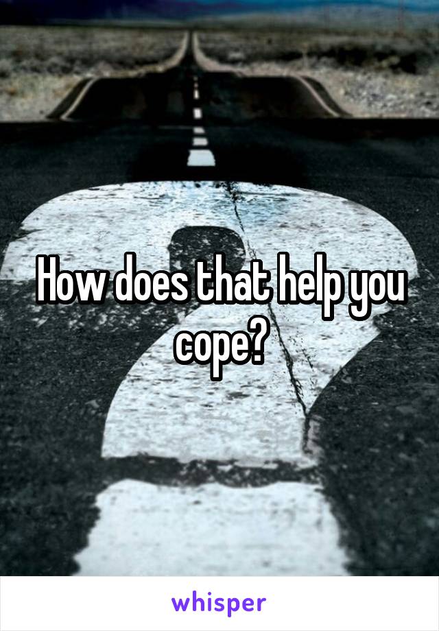 How does that help you cope?