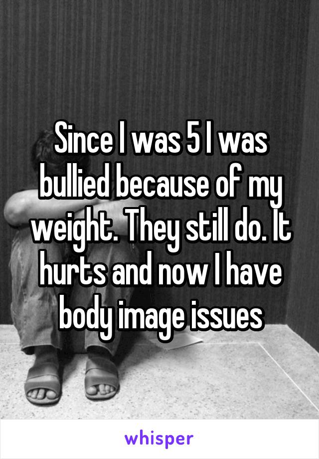 Since I was 5 I was bullied because of my weight. They still do. It hurts and now I have body image issues