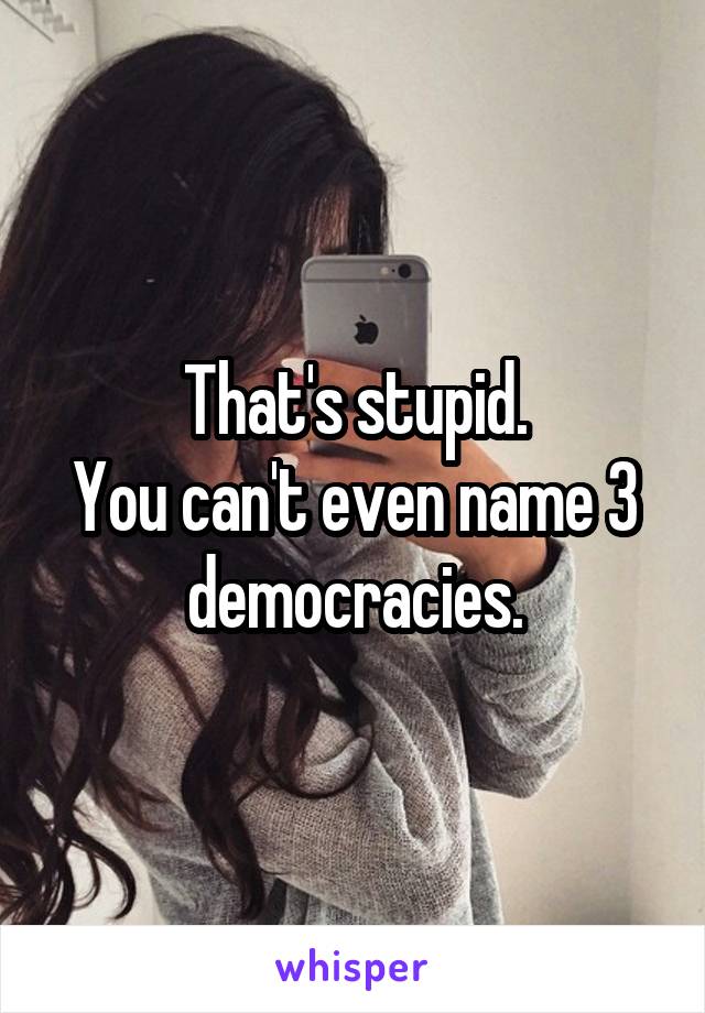 That's stupid.
You can't even name 3 democracies.