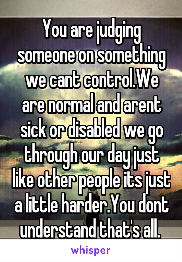 You are judging someone on something we cant control.We are normal and arent sick or disabled we go through our day just like other people its just a little harder.You dont understand that's all. 